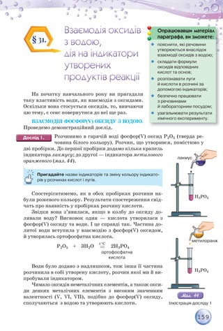 159
На початку навчального року ви пригадали
таку властивість води, як взаємодія з оксидами.
Оскільки вона стосується оксидів, то, вивчаючи
цю тему, є сенс повернутися до неї ще раз.
ВЗАЄМОДІЯ ФОСФОР(V) ОКСИДУ З ВОДОЮ.
Проведемо демонстраційний дослід.
Розчинимо в гарячій воді фосфор(V) оксид P2O5 (тверда ре-
човина білого кольору). Розчин, що утворився, помістимо у
дві пробірки. До першої пробірки додамо кілька крапель
індикатора лакмусу; до другої — індикатора метилового
оранжевого (мал. 44).
Пригадайте назви індикаторів та зміну кольору індикато-
рів у розчинах кислот і лугів.
Спостерігатимемо, як в обох пробірках розчини на-
були рожевого кольору. Результати спостереження свід-
чать про наявність у пробірках розчину кислоти.
Звідки вона з’явилася, якщо в колбу до оксиду до-
ливали воду? Висновок один — кислота утворилася з
фосфор(V) оксиду та води. І це справді так. Частина до-
литої води вступила у взаємодію з фосфор(V) оксидом,
й утворилась ортофосфатна кислота.
Р2О5 + 3Н2О
C
t 
2Н3РО4
ортофосфатна
кислота
Води було додано з надлишком, тож інша її частина
розчинила в собі утворену кислоту, розчин якої ми й ви-
пробували індикатором.
Чимало оксидів неметалічних елементів, а також окси-
ди деяких металічних елементів з високим значенням
валентності (V, VI, VII), подібно до фосфор(V) оксиду,
сполучаються з водою та утворюють кислоти.
§ 31.
Опрацювавши матеріал
параграфа, ви зможете:
р р ф ,

 пояснити, які речовини
утворюються внаслідок
взаємодії оксидів з водою;

 складати формули
оксидів відповідних
кислот та основ;

 розпізнавати луги
й кислоти в розчині за
допомогою індикаторів;

 безпечно працювати
з речовинами
й лабораторним посудом;

 узагальнювати результати
хімічного експерименту.
H3PO4
H3PO4
лакмус
метилоранж
Ілюстрація досліду 1
 