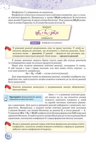 16
Коефіцієнт 1 у рівняннях не пишеться.
Коефіцієнт стосується кількості всіх хімічних елементів, що є у скла-
ді хімічної формули. Наприклад, у записі 2Н2О коефіцієнт 2 стосується
двох атомів Гідрогену й одного атома Оксигену. Тож записом 2Н2О позна-
чено 4 атоми Гідрогену та 2 атоми Оксигену (схема 3).
формули
коефіцієнти
2H2 + O2  2H2O
Коефіцієнти в рівнянні
У рівнянні реакції розрізняють ліву та праву частини. У лівій за-
писують формули речовин, що вступають у хімічну реакцію. Їхня
загальна назва — реагенти. У правій — формули тих речовин, що
утворилися внаслідок реакції. Їхня назва — продукти реакції.
У різних реакціях можуть брати участь один або кілька реагентів
та утворюватись один чи кілька продуктів реакції.
Перш ніж скласти рівняння хімічної реакції, складають її схему.
У ній також є ліва і права частини, але між ними стоїть стрілка ,
а не знак рівності, наприклад:
Са + О2  СаО — схема хімічної реакції.
Для перетворення схеми на рівняння реакції, потрібно підібрати кое-
фіцієнти так, щоб кількість атомів кожного елемента до та після реакції
була однаковою.
Хімічні рівняння записують з дотриманням закону збереження
маси речовин.
Знак «=» в рівнянні хімічної реак-
ції вказує на те, що кількість атомів
кожного хімічного елемента в лівій
та правій частинах хімічного рівнян-
ня є однаковою. Для цього в рівнянні реакції добирають і записують кое-
фіцієнти. Наприклад, з поданої схеми хімічної реакції між кальцієм
і киснем бачимо, що атомів Оксигену до реакції 2, а після реакції — 1.
У рівнянні 2Са + О2 = 2СаО коефіцієнтом 2 перед формулою СаО довелося
урівняти Оксиген. А щоб кількість атомів Кальцію до та після реакції була
однаковою, поставлено коефіцієнт 2 і перед формулою металу кальцію.
Якщо в рівнянні реакції перед хімічною формулою речовини стоїть
коефіцієнт, кількість атомів кожного елемента у формулі дорівнює
добутку чисел коефіцієнта й індексу.
Пригадайте формулювання закону
збереження маси речовин.
 