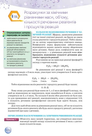 172
КІЛЬКІСНІ ВІДНОШЕННЯ РЕЧОВИН У ХІ-
МІЧНІЙ РЕАКЦІЇ. Щоразу, записуючи рівняння
тієї чи іншої хімічної реакції, ви брали до уваги
склад реагентів і продуктів реакції. Тобто зважа-
ли на якісну характеристику хімічного явища.
Коефіцієнти перед формулами забезпечували
відповідність ваших записів закону збереження
маси речовин. Однак роль коефіцієнтів цим не
вичерпується — у рівняннях реакцій вони відо-
бражають відношення кількості речовини реа-
гентів і продуктів реакції.
Розглянемо це на прикладі реакції фосфор(V)
оксиду з гарячою водою.
Р2О5 + 3Н2О = 2Н3РО4
За рівнянням цієї реакції 1 моль фосфор(V)
оксиду взаємодіє з 3 моль води, унаслідок чого утворюється 2 моль орто-
фосфатної кислоти.
Р2О5 + 3Н2О = 2Н3РО4
1 моль 3 моль 2 моль
Тобто відношення молів реагентів і продукту реакції буде таким:
1 : 3 : 2.
Тому якщо для реакції буде взято не 1, а 2 моль фосфор(V) оксиду, то,
щоб це відношення не порушилося, води знадобиться 6 моль, а кислоти
утвориться не 2, а 4 моль. Та скільки б молів обох реагентів не було взя-
то для проведення цієї реакції, взаємодіятимуть вони у відношенні 1:3,
а кількість речовини ортофосфатної кислоти буде вдвічі більша, ніж
оксиду.
Для того щоб обчислити за рівнянням реакції масу, об’єм чи кількість
речовини будь-якого реагенту або будь-якого продукту реакції, достатньо
відомостей про одну з речовин.
ОБЧИСЛЕННЯ МАСИ РЕЧОВИНИ ЗА ХІМІЧНИМ РІВНЯННЯМ РЕАКЦІЇ.
Обчисліть масу натрій гідроксиду, що утвориться внаслідок
взаємодії натрій оксиду кількістю речовини 2 моль з достат-
ньою кількістю води.
§ 33.
М
Опрацювавши матеріал
параграфа, ви зможете:
с
л
К
в
м
в
б
г
о
т
р р ф ,

 здійснювати розрахунки
маси реагентів за
відомою масою продуктів
реакції та навпаки;

 за рівняннями хімічних
реакцій обчислювати
об’єм газоподібного (н.у.)
реагенту чи продукту
реакції;

 за хімічним рівнянням
установлювати кількість
речовини реагенту
чи продукту реакції.
 