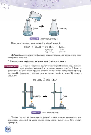 190
Cu(OH)2
CuSO4
KOH
Ілюстрація досліду 2
Напишемо рівняння проведеної хімічної реакції.
СuSO4 + 2KОН = Сu(OH)2+ K2SO4
купрум(ІІ) калій
гідроксид сульфат
Добутий осад нерозчинної основи використаємо для проведення двох
наступних дослідів.
5. Розкладання нерозчинних основ внаслідок нагрівання.
Проведемо нагрівання добутого купрум(ІІ) гідроксиду, попере-
дньо відфільтрувавши й осушивши продукти досліду 2. Спосте-
рігаючи за нагріванням, будемо бачити, як блакитне забарвлення (колір
купрум(ІІ) гідроксиду) змінюється на чорне (колір купрум(ІІ) оксиду)
(мал. 57).
 
Cu OH 2
C
t 
CuO H O
 2
Сu(OH)2 СuO
Ілюстрація досліду 3
У тому, що одним із продуктів реакції є вода, можна впевнитись, по-
тримавши холодний предмет (наприклад, скляну пластинку) біля отвору
пробірки.
 