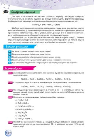 192
Для того щоб спаяти дві частини залізного виробу, необхідно поверхню
металу ретельно очистити від іржі, до складу якої входить ферум(ІІІ) гідроксид.
Цей процес ще називають «травленням» і проводять хлоридною кислотою.
Fe(OH)3 + 3HCl = FeCl3 + 3H2O
Щоб під час травлення з кислотою взаємодіяла тільки іржа, а не залізо, з якого
виготовлено виріб, у травильний розчин додають інгібітори — речовини, які діють
протилежно каталізаторам. Вони уповільнюють реакції, а то й зовсім їх припиня-
ють. Інгібітором описаної реакції є органічна речовина уротропін.
Якщо ви хоч раз користувалися пальним під назвою «сухий спирт», то мали
справу із сумішшю уротропіну з невеликою кількістю парафіну. Це пальне зручне
тим, що легко загорається, легко гаситься і майже не залишає попелу.
Як водні розчини лугів діють на індикатори?
Перелічить основні хімічні властивості лугів.
Назвіть основні хімічні властивості нерозчинних основ.
Назвіть спільну хімічну властивість розчинних і нерозчинних основ.
Що спільного й відмінного між реакціями обміну та реакціями заміщення?
За формулами основ установіть їхні назви за сучасною науковою українською
номенклатурою.
Pb(OH)2, NaOH, Ca(OH)2, Fe(OH)2, Cd(OH)2, Cr(OH)3.
Складіть формули й зазначте назви оксидів, що відповідають таким основам:
Ca(OH)2, NaOH, Cr(OH)2, Fe(OH)2, Pb(OH)2, Cd(OH)2.
Які з поданих речовин взаємодіють з лугами, а які — з кислотами: магній гід-
роксид, кальцій оксид, сульфур(VІ) оксид, силікатна кислота? Складіть рівняння
хімічних реакцій.
Перетворіть схеми можливих хімічних реакцій на рівняння.
а) Fe2O3 + H2O 
б) CaO + H2O 
в) Pb(NO3)2 + KOH 
г) Ca(OH)2 + HNO3 
д) Ba(OH)2 
t
е) Co(OH)2 
t
є) MnCl2 + NaOH 
Який об’єм вуглекислого газу (н. у.) знадобиться для добування середньої солі,
якщо другим реагентом є розчин масою 20 г з масовою часткою 10 % натрій
гідроксиду?
Сторінка ерудита
Сторінка ерудита
Знаємо, розуміємо
Знаємо, розуміємо
Застосовуємо
Застосовуємо
 