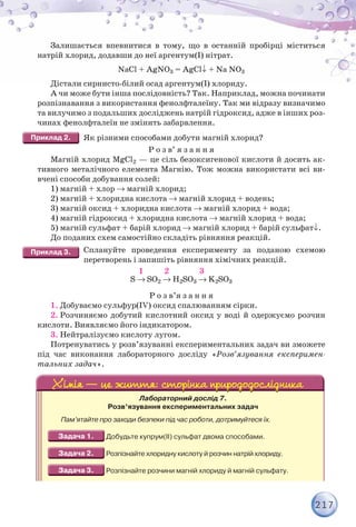 217
Залишається впевнитися в тому, що в останній пробірці міститься
натрій хлорид, додавши до неї аргентум(I) нітрат.
NaCl + AgNO3 = AgCl + Na NO3
Дістали сирнисто-білий осад аргентум(I) хлориду.
А чи може бути інша послідовність? Так. Наприклад, можна починати
розпізнавання з використання фенолфталеїну. Так ми відразу визначимо
та вилучимо з подальших досліджень натрій гідроксид, адже в інших роз-
чинах фенолфталеїн не змінить забарвлення.
Як різними способами добути магній хлорид?
Р о з в’ я з а н н я
Магній хлорид MgCl2 — це сіль безоксигенової кислоти й досить ак-
тивного металічного елемента Магнію. Тож можна використати всі ви-
вчені способи добування солей:
1) магній + хлор  магній хлорид;
2) магній + хлоридна кислота  магній хлорид + водень;
3) магній оксид + хлоридна кислота  магній хлорид + вода;
4) магній гідроксид + хлоридна кислота  магній хлорид + вода;
5) магній сульфат + барій хлорид  магній хлорид + барій сульфат.
До поданих схем самостійно складіть рівняння реакцій.
Сплануйте проведення експерименту за поданою схемою
перетворень і запишіть рівняння хімічних реакцій.
1 2 3
S  SO2  H2SO3  K2SO3
Р о з в’я з а н н я
1. Добуваємо сульфур(IV) оксид спалюванням сірки.
2. Розчиняємо добутий кислотний оксид у воді й одержуємо розчин
кислоти. Виявляємо його індикатором.
3. Нейтралізуємо кислоту лугом.
Потренуватись у розв’язуванні експериментальних задач ви зможете
під час виконання лабораторного досліду «Розв’язування експеримен-
тальних задач».
Лабораторний дослід 7.
Розв’язування експериментальних задач
Пам’ятайте про заходи безпеки під час роботи, дотримуйтеся їх.
Добудьте купрум(ІІ) сульфат двома способами.
Розпізнайте хлоридну кислоту й розчин натрій хлориду.
Розпізнайте розчини магній хлориду й магній сульфату.
 