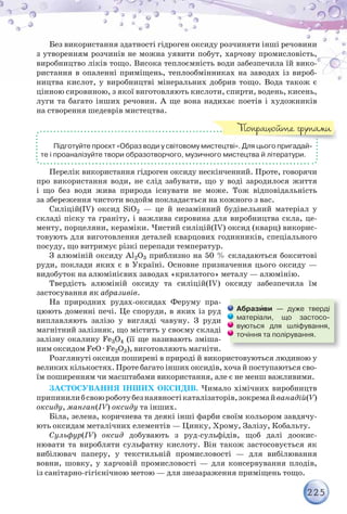 225
Без використання здатності гідроген оксиду розчиняти інші речовини
з утворенням розчинів не можна уявити побут, харчову промисловість,
виробництво ліків тощо. Висока теплоємність води забезпечила їй вико-
ристання в опаленні приміщень, теплообмінниках на заводах із вироб-
ництва кислот, у виробництві мінеральних добрив тощо. Вода також є
цінною сировиною, з якої виготовляють кислоти, спирти, водень, кисень,
луги та багато інших речовин. А ще вона надихає поетів і художників
на створення шедеврів мистецтва.
Підготуйте проєкт «Образ води у світовому мистецтві». Для цього пригадай-
те і проаналізуйте твори образотворчого, музичного мистецтва й літератури.
Перелік використання гідроген оксиду нескінченний. Проте, говорячи
про використання води, не слід забувати, що у воді зародилося життя
і що без води жива природа існувати не може. Тож відповідальність
за збереження чистоти водойм покладається на кожного з вас.
Силіцій(ІV) оксид SiO2 — це й незамінний будівельний матеріал у
складі піску та граніту, і важлива сировина для виробництва скла, це-
менту, порцеляни, кераміки. Чистий силіцій(ІV) оксид (кварц) викорис-
товують для виготовлення деталей кварцових годинників, спеціального
посуду, що витримує різкі перепади температур.
З алюміній оксиду Al2O3 приблизно на 50 % складаються бокситові
руди, поклади яких є в Україні. Основне призначення цього оксиду —
видобуток на алюмінієвих заводах «крилатого» металу — алюмінію.
Твердість алюміній оксиду та силіцій(ІV) оксиду забезпечила їм
застосування як абразивів.
На природних рудах-оксидах Феруму пра-
цюють доменні печі. Це споруди, в яких із руд
виплавляють залізо у вигляді чавуну. З руди
магнітний залізняк, що містить у своєму складі
залізну окалину Fe3O4 (її ще називають зміша-
ним оксидом FeO · Fe2O3), виготовляють магніти.
Розглянуті оксиди поширені в природі й використовуються людиною у
великих кількостях. Проте багато інших оксидів, хоча й поступаються сво-
їм поширенням чи масштабами використання, але є не менш важливими.
ЗАСТОСУВАННЯ ІНШИХ ОКСИДІВ. Чимало хімічних виробництв
припинилибсвоюроботубезнаявностікаталізаторів,зокремайванадій(V)
оксиду, манган(ІV) оксиду та інших.
Біла, зелена, коричнева та деякі інші фарби своїм кольором завдячу-
ють оксидам металічних елементів — Цинку, Хрому, Залізу, Кобальту.
Сульфур(ІV) оксид добувають з руд-сульфідів, щоб далі доокис-
нювати та виробляти сульфатну кислоту. Він також застосовується як
вибілювач паперу, у текстильній промисловості — для вибілювання
вовни, шовку, у харчовій промисловості — для консервування плодів,
із санітарно-гігієнічною метою — для знезараження приміщень тощо.
Попрацюйте групами
Абразèви — дуже тверді
матеріали, що застосо-
вуються для шліфування,
точіння та полірування.
 
