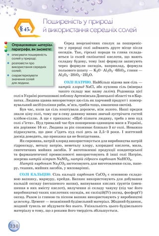 230
§ 45.
Серед неорганічних сполук за поширеніс-
тю у природі солі займають друге місце після
оксидів. Так, гірські породи та глина склада-
ються із солей силікатної кислоти, що мають
складну будову, тому їхні формули записують
через формули оксидів, наприклад, формула
польового шпату — K2O · Al2O3 · 6SiO2, глини —
Al2O3 · 2SiO2 · 2Н2O.
СОЛІ НАТРІЮ. Найбільш відома вам сіль —
натрій хлорид NaCl, або кухонна сіль (мінерал
такого складу має назву галіт). Родовища цієї
солі в Україні розташовані поблизу Артемівська Донецької області та в Кар-
патах. Людина здавна використовує цю сіль як харчовий продукт і консер-
вувальний засіб (соління риби, м’яса, грибів тощо, квашення овочів).
Був час, коли ця сіль коштувала дорожче, ніж золото. Наші предки
знали ціну солі, тому ще в сиву давнину виник звичай зустрічати гостей
хлібом-сіллю. А ще є приказка: «Щоб пізнати людину, треба з нею пуд
солі з’їсти». Пуд тривалий час був поширеною одиницею маси в Україні,
він дорівнює 16 кг. Людина за рік споживає близько 3 кг солі. Неважко
підрахувати, що двоє з’їдять пуд солі десь за 2,5–3 роки. І життєвий
досвід доводить, що приказка ця не безпідставна.
Як сировина, натрій хлорид використовується для виробництва натрій
гідроксиду, металу натрію, неметалу хлору, хлоридної кислоти, мила,
синтетичних мийних засобів. У виготовленні продукції кондитерської
та фармацевтичної промисловості використовують й інші солі Натрію,
зокрема натрій нітрат NaNO3, натрій гідроген карбонат NaHCO3.
Натрій карбонат Na2CO3 застосовують для виготовлення скла, папе-
ру, тканин, мийних засобів, у миловарінні.
СОЛІ КАЛЬЦІЮ. Сіль кальцій карбонат СаСО3 є основною складо-
вою вапняку, мармуру, крейди. Вапняк використовують для добування
кальцій оксиду (негашеного вапна), вапнування кислих ґрунтів (змен-
шення в них вмісту кислот), вилучення зі складу чавуну (під час його
виробництва) таких кислотних оксидів, як силіцій(ІV) оксид, фосфор(V)
оксид. Разом із глиною та піском вапняк використовують у виробництві
цементу. Цемент — незамінний будівельний матеріал. Жодний будинок,
жодний тунель не збудувати без нього. Унікальність цього будівельного
матеріалу в тому, що з роками його твердість збільшується.
Опрацювавши матеріал
параграфа, ви зможете:
р р ф ,

 описувати поширеність
солей у природі;

 розповісти про
використання середніх
солей;

 схарактеризувати
значення солей
для людини.
 