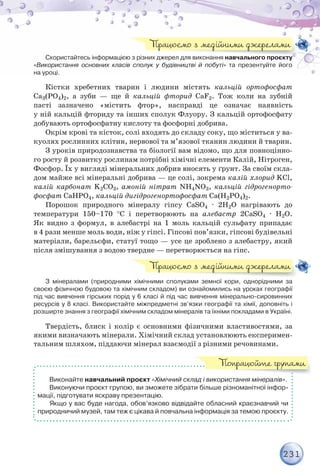 231
Скористайтесь інформацією з різних джерел для виконання навчального проєкту
«Використання основних класів сполук у будівництві й побуті» та презентуйте його
на уроці.
Кістки хребетних тварин і людини містять кальцій ортофосфат
Са3(РО4)2, а зуби — ще й кальцій фторид СаF2. Тож коли на зубній
пасті зазначено «містить фтор», насправді це означає наявність
у ній кальцій фториду та інших сполук Флуору. З кальцій ортофосфату
добувають ортофосфатну кислоту та фосфорні добрива.
Окрім крові та кісток, солі входять до складу соку, що міститься у ва-
куолях рослинних клітин, нервової та м’язової тканин людини й тварин.
З уроків природознавства та біології вам відомо, що для повноцінно-
го росту й розвитку рослинам потрібні хімічні елементи Калій, Нітроген,
Фосфор. Їх у вигляді мінеральних добрив вносять у ґрунт. За своїм скла-
дом майже всі мінеральні добрива — це солі, зокрема калій хлорид KCl,
калій карбонат K2CO3, амоній нітрат NH4NO3, кальцій гідрогенорто-
фосфат CaHPO4, кальцій дигідрогенортофосфат Ca(Н2PO4)2.
Порошок природного мінералу гіпсу СаSО4 · 2Н2О нагрівають до
температури 150–170 С і перетворюють на алебастр 2СаSО4 · Н2О.
Як видно з формул, в алебастрі на 1 моль кальцій сульфату припадає
в 4 рази менше моль води, ніж у гіпсі. Гіпсові пов’язки, гіпсові будівельні
матеріали, барельєфи, статуї тощо — усе це зроблено з алебастру, який
після змішування з водою твердне — перетворюється на гіпс.
З мінералами (природними хімічними сполуками земної кори, однорідними за
своєю фізичною будовою та хімічним складом) ви ознайомились на уроках географії
під час вивчення гірських порід у 6 класі й під час вивчення мінерально-сировинних
ресурсів у 8 класі. Використайте міжпредметні зв’язки географії та хімії, доповніть і
розширте знання з географії хімічним складом мінералів та їхніми покладами в Україні.
Твердість, блиск і колір є основними фізичними властивостями, за
якими визначають мінерали. Хімічний склад установлюють експеримен-
тальним шляхом, піддаючи мінерал взаємодії з різними речовинами.
Виконайте навчальний проєкт «Хімічний склад і використання мінералів».
Виконуючи проєкт групою, ви зможете зібрати більше різноманітної інфор-
мації, підготувати яскраву презентацію.
Якщо у вас буде нагода, обов’язково відвідайте обласний краєзнавчий чи
природничий музей, там теж є цікава й повчальна інформація за темою проєкту.
з різних джерел для виконання навчального проєкту
Працюємо з медійними джерелами
Працюємо з медійними джерелами
Попрацюйте групами
 