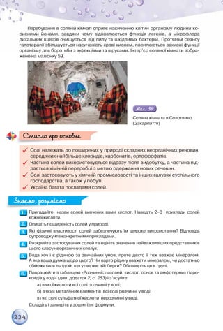 234
Перебування в соляній кімнаті сприяє насиченню клітин організму людини ко-
рисними йонами, завдяки чому відновлюється функція легенів, а мікрофлора
дихальних шляхів очищується від пилу та шкідливих бактерій. Протягом сеансу
галотерапії збільшується насиченість крові киснем, посилюються захисні функції
організму для боротьби з інфекціями та вірусами. Інтер’єр соляної кімнати зобра-
жено на малюнку 59.
Соляна кімната в Солотвино
(Закарпаття)

 Солі належать до поширених у природі складних неорганічних речовин,
серед яких найбільше хлоридів, карбонатів, ортофосфатів.

 Частина солей використовується відразу після видобутку, а частина під-
дається хімічній переробці з метою одержання нових речовин.

 Солі застосовують у хімічній промисловості та інших галузях суспільного
господарства, а також у побуті.

 Україна багата покладами солей.
Стисло про основне
Стисло про основне
Пригадайте назви солей вивчених вами кислот. Наведіть 2–3 приклади солей
кожної кислоти.
Опишіть поширеність солей у природі.
Які фізичні властивості солей забезпечують їм широке використання? Відповідь
супроводжуйте конкретними прикладами.
Розкрийте застосування солей та оцініть значення найважливіших представників
цього класу неорганічних сполук.
Вода хоч і є рідиною за звичайних умов, проте дехто її теж вважає мінералом.
А яка ваша думка щодо цього? Чи варто рідину вважати мінералом, чи достатньо
обмежитися льодом, що утворює айсберги? Обговоріть це в групі.
Попрацюйте з таблицею «Розчинність солей, кислот, основ та амфотерних гідро-
ксидів у воді» (див. додаток 2, с. 253) і з’ясуйте:
а) в якої кислоти всі солі розчинні у воді;
б) в яких металічних елементів всі солі розчинні у воді;
в) які солі сульфатної кислоти нерозчинні у воді.
Складіть і запишіть у зошит їхні формули.
Знаємо, розуміємо
Знаємо, розуміємо
 
