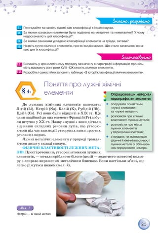 25
Пригадайте та назвіть відомі вам класифікації в інших науках.
За якими ознаками елементи було поділено на металічні та неметалічні? У чому
недосконалість цієї класифікації?
За якими ознаками укладено класифікації елементів на тріади, октави?
Назвіть групи хімічних елементів, про які ви дізналися. Що стало загальною озна-
кою для їх класифікації?
Випишіть у хронологічному порядку зазначену в параграфі інформацію про кіль-
кість відомих у різні роки ХVIII–ХІХ століть хімічних елементів.
Розробіть і самостійно заповніть таблицю «З історії класифікації хімічних елементів».
Знаємо, розуміємо
Знаємо, розуміємо
фі і ф і і
Застосовуємо
Застосовуємо
До лужних хімічних елементів належать:
Літій (Li), Натрій (Na), Калій (K), Рубідій (Rb),
Цезій (Cs). Усі вони були відкриті в ХІХ ст. Ще
один подібний до них елемент Францій (Fr) добу-
ли штучно у ХХ ст. Назву «лужні» вони дістали
від назви складних речовин лугів, що утворю-
ються під час взаємодії утворених ними простих
речовин з водою.
Лужні металічні елементи у природі трапля-
ються лише у складі сполук.
ФІЗИЧНІ ВЛАСТИВОСТІ ЛУЖНИХ МЕТА-
ЛІВ. Прості речовини, утворені атомами лужних
елементів, — метали сріблясто-білого (цезій — золотисто-жовтого) кольо-
ру з яскраво вираженим металічним блиском. Вони настільки м’які, що
легко ріжуться ножем (мал. 7).
§ 4.
Опрацювавши матеріал
параграфа, ви зможете:
р р ф ,

 оперувати поняттями
«лужні елементи»
та «лужні метали»;

 розповісти про спільні
властивості лужних металів;

 розповісти про місце
лужних елементів
у періодичній системі;

 з’ясувати, чи змінюються
фізичні й хімічні властивості
лужних металів зі збільшен-
ням порядкового номера.
Натрій — м’який метал
 