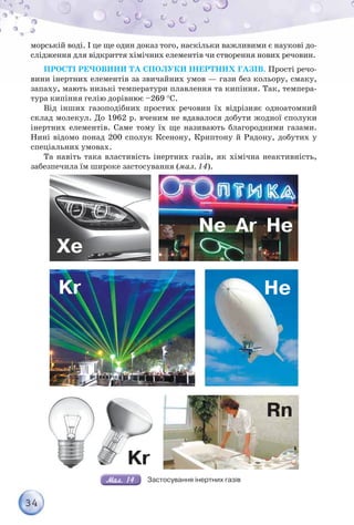 34
морській воді. І це ще один доказ того, наскільки важливими є наукові до-
слідження для відкриття хімічних елементів чи створення нових речовин.
ПРОСТІ РЕЧОВИНИ ТА СПОЛУКИ ІНЕРТНИХ ГАЗІВ. Прості речо-
вини інертних елементів за звичайних умов — гази без кольору, смаку,
запаху, мають низькі температури плавлення та кипіння. Так, темпера-
тура кипіння гелію дорівнює –269 С.
Від інших газоподібних простих речовин їх відрізняє одноатомний
склад молекул. До 1962 р. вченим не вдавалося добути жодної сполуки
інертних елементів. Саме тому їх ще називають благородними газами.
Нині відомо понад 200 сполук Ксенону, Криптону й Радону, добутих у
спеціальних умовах.
Та навіть така властивість інертних газів, як хімічна неактивність,
забезпечила їм широке застосування (мал. 14).
Xe
Kr
Kr
Rn
Ne Ar He
He
Застосування інертних газів
 