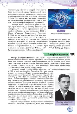 39
частинки, що містяться в ядрі й зумовлюють
його позитивний заряд. Протон, як і елек-
трон, має дуже малу масу, хоча в порівнянні
з масою електрона маса протона в 1836 разів
більша. А от заряди обох частинок є однакови-
ми за величиною, але протилежними за зна-
ком. Тож заряд протона умовно дорівнює +1.
Сьогодні вчені, студенти й учні знають,
що, крім протонів, до складу ядра входять
нейтрони. Теоретичне припущення про на-
явність нейтронів у ядрі висловив у 1932 р.
фізик Дмитро Дмитрович Іваненко.
У 1933 р. він виголосив доповідь про про-
тонно-нейтронну структуру ядра атома, у
якій спирався на те, що в ядрі є частинки однакової маси — протони й
нейтрони. Нейтрони, на відміну від протонів й електронів, не несуть елек-
тричних зарядів. Звідси походить їхня назва — «нейтрони» (нейтральні).
Геніальне передбачення Д. Д. Іваненка було підтверджено дослідами
англійського фізика Джеймса Чåдвіка (1891–1974). У 1935 р. Д. Чедвіка
було удостоєно за це Нобелівської премії.
Дмитро Дмитрович Іваненко (1904–1994) — видатний фізик-теоретик, який
зробив фундаментальний внесок у розвиток багатьох розділів ядерної фізики,
теорії поля та теорії гравітації. Блискучий викладач кількох закладів вищої освіти
СРСР, зокрема й в Україні. Світове визнання Дмитро Дмитрович отримав за те,
що першим (у віці 27 років!) на основі теоретичних узагальнень запропонував
протонно-нейтроннну модель атомного ядра.
Народився вчений 29 липня 1904 р. в Полтаві в сім’ї редактора та вчительки.
У 1920 р. закінчив гімназію в Полтаві, де його жартома на-
зивали «професором». Першу вищу освіту здобув на фізи-
ко-математичному факультеті Полтавського педагогічного
інституту, у 1923–1927 рр. навчався в Ленінграді. У 30-ті
роки — науковий співробітник Фізико-математичного інсти-
туту АН СРСР, завідувач теоретичного відділу Українського
фізико-технічного інституту в Харкові, завідувач кафедри
теоретичної фізики Харківського механіко-машинобудівно-
го інституту, професор Харківського університету. У 1940 р.
захистив докторську дисертацію на тему «Основи теорії
ядерних сил» і продовжував займатись теоретичною фізи-
кою, а також очолив кафедру теоретичної фізики в Київсько-
мудержавномууніверситетііменіТарасаШевченка.З1943р.
й до останніх років свого життя — професор фізичного фа-
культету Московського державного університету (МДУ)
імені М. В. Ломоносова.
Наукові заслуги вченого високо оцінили нобелевські
лауреати: Поль Дірак, Хідекі Юкава, Нільс Бор, Ілля Приго-
994) й фі й
Сторінка ерудита
Сторінка ерудита
Модель атома Резерфорда
 