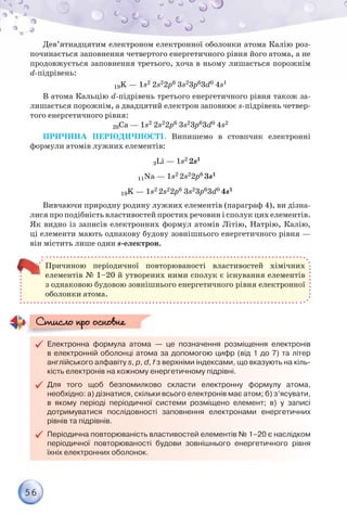 56
Дев’ятнадцятим електроном електронної оболонки атома Калію роз-
починається заповнення четвертого енергетичного рівня його атома, а не
продовжується заповнення третього, хоча в ньому лишається порожнім
d-підрівень:
19K — 1s2 2s22р6 3s23р63d0 4s1
В атома Кальцію d-підрівень третього енергетичного рівня також за-
лишається порожнім, а двадцятий електрон заповнює s-підрівень четвер-
того енергетичного рівня:
20Са — 1s2 2s22p6 3s23p63d0 4s2
ПРИЧИНА ПЕРІОДИЧНОСТІ. Випишемо в стовпчик електронні
формули атомів лужних елементів:
3Li — 1s2 2s1
11Na — 1s2 2s22p6 3s1
19K — 1s2 2s22p6 3s23p63d0 4s1
Вивчаючи природну родину лужних елементів (параграф 4), ви дізна-
лися про подібність властивостей простих речовин і сполук цих елементів.
Як видно із записів електронних формул атомів Літію, Натрію, Калію,
ці елементи мають однакову будову зовнішнього енергетичного рівня —
він містить лише один s-електрон.
Причиною періодичної повторюваності властивостей хімічних
елементів № 1–20 й утворених ними сполук є існування елементів
з однаковою будовою зовнішнього енергетичного рівня електронної
оболонки атома.

 Електронна формула атома — це позначення розміщення електронів
в електронній оболонці атома за допомогою цифр (від 1 до 7) та літер
англійського алфавіту s, p, d, f з верхніми індексами, що вказують на кіль-
кість електронів на кожному енергетичному підрівні.

 Для того щоб безпомилково скласти електронну формулу атома,
необхідно: а) дізнатися, скільки всього електронів має атом; б) з’ясувати,
в якому періоді періодичної системи розміщено елемент; в) у записі
дотримуватися послідовності заповнення електронами енергетичних
рівнів та підрівнів.

 Періодична повторюваність властивостей елементів № 1–20 є наслідком
періодичної повторюваності будови зовнішнього енергетичного рівня
їхніх електронних оболонок.
Стисло про основне
Стисло про основне
 