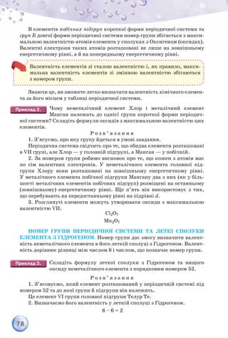 78
В елементів побічних підгруп короткої форми періодичної системи та
груп Б довгої форми періодичної системи номер групи збігається з макси-
мальною валентністю атомів елемента у сполуках з Оксигеном (оксидах).
Валентні електрони таких атомів розташовані не лише на зовнішньому
енергетичному рівні, а й на попередньому енергетичному рівні.
Валентність елементів зі сталою валентністю і, як правило, макси-
мальна валентність елементів зі змінною валентністю збігаються
з номером групи.
Знаючи це, ви зможете легко визначати валентність хімічного елемен-
та за його місцем у таблиці періодичної системи.
Чому неметалічний елемент Хлор і металічний елемент
Манган належать до однієї групи короткої форми періодич-
ної системи? Складіть формули оксидів з максимальною валентністю цих
елементів.
Р о з в ’ я з а н н я
1. З’ясуємо, про яку групу йдеться в умові завдання.
Періодична система свідчить про те, що обидва елементи розташовані
в VII групі, але Хлор — у головній підгрупі, а Манган — у побічній.
2. За номером групи робимо висновок про те, що кожен з атомів має
по сім валентних електронів. У неметалічного елемента головної під-
групи Хлору вони розташовані на зовнішньому енергетичному рівні.
У металічного елемента побічної підгрупи Мангану два з них (як у біль-
шості металічних елементів побічних підгруп) розміщені на останньому
(зовнішньому) енергетичному рівні. Ще п’ять він використовує з тих,
що перебувають на передостанньому рівні на підрівні d.
3. Розглянуті елементи можуть утворювати оксиди з максимальною
валентністю VII.
Cl2O7
Mn2O7
НОМЕР ГРУПИ ПЕРІОДИЧНОЇ СИСТЕМИ ТА ЛЕТКІ СПОЛУКИ
ЕЛЕМЕНТА З ГІДРОГЕНОМ. Номер групи дає змогу визначити валент-
ність неметалічного елемента в його леткій сполуці з Гідрогеном. Валент-
ність дорівнює різниці між числом 8 і числом, що позначає номер групи.
Складіть формулу леткої сполуки з Гідрогеном та вищого
оксиду неметалічного елемента з порядковим номером 52.
Р о з в ’ я з а н н я
1. З’ясовуємо, який елемент розташований у періодичній системі під
номером 52 та до якої групи й підгрупи він належить.
Це елемент VI групи головної підгрупи Телур Те.
2. Визначаємо його валентність у леткій сполуці з Гідрогеном.
8 – 6 = 2
 