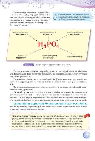 9
Наприклад, формула ортофосфат-
ної кислоти Н3РО4 передає склад її мо-
лекули. Одна молекула цієї речовини
складається з трьох атомів Гідрогену,
одного атома Фосфору й чотирьох —
Оксигену (схема 1).
H3PO4
символ елемента
Гідрогену
символ елемента
Фосфору
символ елемента
Оксигену
індекс
Гідрогену
індекс Фосфору
(1 не пишуть)
індекс Оксигену
Зміст формули ортофосфатної кислоти
Склад речовин немолекулярної будови також відображають хімічни-
ми формулами. Їхні формули вказують на співвідношення структурних
частинок речовини.
Наприклад, формула кухонної солі NaCl свідчить про те, що відно-
шення її структурних частинок (йонів Натрію і йонів Хлору) становить
1:1.
За хімічними формулами легко розуміти та описувати якісний і кіль-
кісний склад речовин.
Якісний склад указує, з атомів яких хімічних елементів утворилася
речовина, кількісний — скільки атомів кожного хімічного елемента по-
значає хімічна формула речовини. Якщо речовина має молекулярну будо-
ву, то якісний склад — це кількість атомів кожного елемента в молекулі.
ОБЧИСЛЕННЯ ВІДНОСНОЇ МОЛЕКУЛЯРНОЇ МАСИ РЕЧОВИНИ.
Відносну молекулярну масу обчислюють на основі порівняння маси моле-
кули з атомною одиницею маси.
Відносну молекулярну масу речовини обчислюють за її хімічною
формулою як суму відносних атомних мас елементів, що належать
до хімічної формули речовини, з урахуванням їхньої кількості,
позначеної індексами. Як і відносна атомна маса, відносна молеку-
лярна маса є величиною безрозмірною. На письмі її позначають Mr.
Сформулюйте самостійно визна-
чення хімічної формули та порівняй-
те його з поданим у підручнику.
 