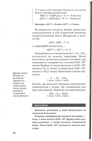 Цікаво знати
Кількість
речовини
використо­
вують для
характерис­
тики складу
розчинів
у наукових
дослідженнях.
У 4 моль цієї сполуки кількості речовини
йонів у чотири рази більші:
п(¥е3+) = 2/і(Р,є203) = 2 •4 = 8 (моль);
п(О2) = Зп(Ге20 3) = 3*4 = 12 (моль).
Відповідь: л(Ре3+) = 8 моль; п(О2") = 12 моль.
За формулою сполуки можна визначити
співвідношення в ній кількостей речовини
атомів (елементів), йонів. Наприклад, у мета­
ні СН4
п (С ):'л (Н )= 1 :4 ,
а у ферум(ІІІ) оксиді Ге203—
я(Ре3+) : п(О2) = 2 :3 .
Повернімося до хімічної реакції С + 0 2= С02,
розглянутої на початку параграфа. Якщо
вести мову про великі кількості частинок, які
взаємодіють і утворюються, то кожні 6,02 • 1023
атомів Карбону (1 моль) реагують із 6,02 • 1023
молекул 0 2 (1 моль) з утворенням 6,02 • 1023
молекул С02(1 моль). Записавши хімічне рів­
няння
с + о2 =с о 2,
1 моль 1моль 1 моль
бачимо, що кількості речовини відповідають
коефіцієнтам у ньому. Це справедливо для
будь-якої реакції. Наведемо ще один приклад:
2Н2+ 0 2= 2Н20.
2 моль 1 моль 2 моль
ВИСНОВКИ
Кількість речовини в хімії визначають за
кількістю її частинок.
Одиниця вимірювання кількості речовини —
моль. 1 моль містить 6,02 • 1023формульних оди­
ниць речовини — атомів, молекул, сукупностей
йонів. Число 6,02 • 1023називають числом Аво­
гадро.
10
 