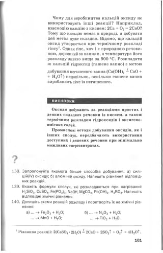 Чому для виробництва кальцій оксиду не
використовують інші реакції? Наприклад,
взаємодію кальцію з киснем: 2Са + 0 2= 2СаО?
Тому що кальцію немає в природі, а добувати
цей метал дуже складно. Відомо, що кальцій
оксид утворюється при термічному розкладі
гіпсу1. Однак гіпс, хоч і є природною речови­
ною, дорожчий за вапняк, а температура його
розкладу значно вища за 900 °С. Розкладати
ж кальцій гідроксид (гашене вапно) з метою
добування негашеного вапна (Са(ОН)2= СаО +
+ Н2ОТ) недоцільно, оскільки гашене вапно
виробляють саме із негашеного.
висновки
Оксиди добувають за реакціями простих і
деяких складних речовин із киснем, а також
термічним розкладом гідроксидів і оксигено-
вмісних солей.
Промислові методи добування оксидів, як і
інших сполук, передбачають використання
доступних і дешевих речовин при мінімально
можливих енерговитратах.
■
138. Запропонуйте якомога більше способів добування: а) силі­
ц ій ^ ) оксиду; б) алюміній оксиду. Напишіть рівняння відповід­
них реакцій.
139. Вкажіть формули сполук, які розкладаються при нагріванні:
Н25і03, Сіі504, Ре(Р03)3, №0Н, М£С03, РЬ(ОН)2, Н3В03. Напишіть
відповідні хімічні рівняння.
140. Допишіть схеми реакцій розкладу і перетворіть їх на хімічні рів­
няння:
а )... —> Ре203+ Н20; б )... —►М203+ Н20;
... —^ МпО + Н20; ... —►Ті02+ Н20.
1Рівняння реакції: 2(Са804• 2Н20) = 2СаО + 2802Т + 02Т + 4Н 2ОТ.
101
 