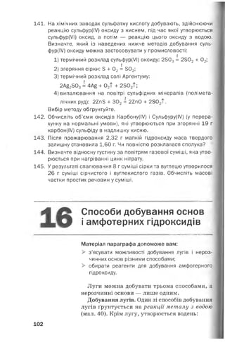 141. На хімічних заводах сульфатну кислоту добувають, здійснюючи
реакцію сульфур(ІУ) оксиду з киснем, під час якої утворюється
сульфур(УІ) оксид, а потім — реакцію цього оксиду з водою.
Визначте, який із наведених нижче методів добування суль-
фур(ІУ) оксиду можна застосовувати у промисловості:
г
1) термічний розклад сульфур(/І) оксиду: 2503= 2502 + 02;
і
2) згоряння сірки: 5 + 02= 302;
3) термічний розклад солі Аргентуму:
2А£2503= 4А£ + 02Т + 2302Т;
4) випалювання на повітрі сульфідних мінералів (полімета-
лічних руд): 22п5 + 302 = 2ІпО + 2502Т.
Вибір методу обґрунтуйте.
142. Обчисліть об’єми оксидів Карбону(І/) і Сульфуру(І/) (у перера­
хунку на нормальні умови), які утворюються при згорянні 19 г
карбон(І/) сульфіду в надлишку кисню.
143. Після прожарювання 2,32 г магній гідроксиду маса твердого
залишку становила 1,60 г. Чи повністю розклалася сполука?
144. Визначте відносну густину за повітрям газової суміші, яка утво­
рюється при нагріванні цинк нітрату.
145. У результаті спалювання 8 г суміші сірки та вуглецю утворилося
26 г суміші сірчистого і вуглекислого газів. Обчисліть масові
частки простих речовин у суміші.
*й Способи добування основ
Л Д О і амфотерних гідроксидів
Матеріал параграфа допоможе вам:
> з’ясувати можливості добування лугів і нероз­
чинних основ різними способами;
> обирати реагенти для добування амфотерного
гідроксиду.
Луги можна добувати трьома способами, а
нерозчинні основи — лише одним.
Добування лугів. Один зі способів добування
лугів ґрунтується на реакції металу з водою
(мал. 40). Крім лугу, утворюється водень:
102
 