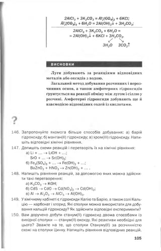г
2АІСІ3+ ЗК2С03= ДТ^вОзіз + 6КСІ;
Аі^ Є О ^ + 6Н20 = 2АІ(0Н)3І + ЗН2С03;
2АІСІ3+ ЗК2С03+ 6Н20 =
= 2АІ(0Н)3І + 6КСІ + ЗН2С03.
уҐ 
ЗН20 ЗС02Т
висновки
Луги добувають за реакціями відповідних
металів або оксидів з водою.
Загальний метод добування розчинних і нероз­
чинних основ, а також амфотерних гідроксидів
ґрунтується на реакції обміну між лугом і сіллю у
розчині. Амфотерні гідроксиди добувають ще й
взаємодією відповідних солей із кислотами.
146. Запропонуйте якомога більше способів добування: а) барій
гідроксиду; б) манган(ІІ) гідроксиду; в) хром(ІІІ) гідроксиду. Напи­
шіть відповідні хімічні рівняння.
147. Допишіть схеми реакцій і перетворіть їх на хімічні рівняння:
а) І_і + ... - » и0Н +
5г0 + ... -> 5г(0Н)2;
б) Ре2(504)3+ ...-> Ре(ОН)3 + ...;
Ва2п02+ НІЧО3-> 2п(0Н)2+ ....
148. Напишіть рівняння реакцій, за допомогою яких можна здійсни­
ти такі перетворення:
а) К2С03-> КОН;
б) СсІЗ -> СсІО СсІ(МОз)2-> СсІ(0Н)2;
в) АІ АІ203-> АІСІз -> АІ(ОН)3.
149. У хімічному кабінеті є гідроксиди Калію та Барію, а також солі Каль­
цію — карбонат і хлорид. Які сполуки можна використати для добу­
вання кальцій гідроксиду? Як здійснити відповідні експерименти?
150. Вам доручено добути станум(ІІ) гідроксид двома способами із
вихідної сполуки — станум(ІІ) оксиду. Які реактиви необхідні для
цього? Зважте на те, що сполуки Стануму(ІІ) за розчинністю
схожі на сполуки Цинку. Напишіть рівняння відповідних реакцій.
105
 