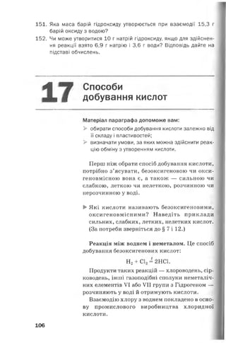 151. Яка маса барій гідроксиду утворюється при взаємодії 15,3 г
барій оксиду з водою?
152. Чи може утворитися 10 г натрій гідроксиду, якщо для здійснен­
ня реакції взято 6,9 г натрію і 3,6 г води? Відповідь дайте на
підставі обчислень.
^ Способи
Л і я добування кислот
Матеріал параграфа допоможе вам:
> обирати способи добування кислоти залежно від
її складу і властивостей;
> визначати умови, за яких можна здійснити реак­
цію обміну з утворенням кислоти.
Перш ніж обрати спосіб добування кислоти,
потрібно з’ясувати, безоксигеновою чи окси-
геновмісною вона є, а також — сильною чи
слабкою, леткою чи нелеткою, розчинною чи
нерозчинною у воді.
> Які кислоти називають безоксигеновими,
оксигеновмісними? Наведіть приклади
сильних, слабких, летких, нелетких кислот.
(За потреби зверніться до § 7 і 12.)
Реакція між воднем і неметалом. Це спосіб
добування безоксигенових кислот:
Н 2+ С12= 2НС1.
Продукти таких реакцій — хлороводень, сір­
ководень, інші газоподібні сполуки неметаліч-
них елементів VI або VII групи з Гідрогеном —
розчиняють у воді й отримують кислоти.
Взаємодію хлору з воднем покладено в осно­
ву промислового виробництва хлоридної
кислоти.
106
 