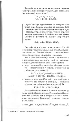 Реакція між кислотним оксидом і водою.
Таку реакцію використовують для добування
оксигеновмісних кислот1:
803+ НаО = Н2804;
Р20 5+ ЗН20 = 2Н3Р04.
Перша реакція відбувається на завершальній
стадії виробництва сульфатної кислоти. Здій­
снювати аналогічну реакцію між оксидом Л/205
і водою для промислового добування нітратної
кислоти недоцільно, бо цей оксид є нестійким.
Вихідною речовиною слугує нітроген(ІV)
оксид:
4N02+ 02+ 2Н20 = 4НN03.
Реакція між сіллю та кислотою. На цій
реакції ґрунтується загальний спосіб добуван­
ня кислот — і безоксигенових, і оксигеновміс­
них. Продуктами є інші сіль і кислота.
Таку реакцію обміну можна здійснити з
використанням розчинів солі та кислоти,
якщо задовольняється одна із двох умов:
• продукт реакції — нова сіль або нова кисло­
та — нерозчинний у воді (це з’ясовуємо за
таблицею розчинності):
ВаС12+ Н 28 0 4 = В а 8 0 4І + 2НС1;
Ма28 і0 3+ 2 Н Ж )3= 2МаЖ >3+ Н 28Ю 3^;
• кислота, яку потрібно добути, є слабкою, а
кислота, що вступає в реакцію, — сильною
(відповідну інформацію вміщено в § 7):
К 28 + 2НС1 = 2КС1 + Н28.
Для добування сильної й леткої кислоти (у
тому числі й безоксигенової) реакцію здійсню­
ють не в розчині, а між твердою сіллю й нелет­
кою кислотою. Взаємодії речовин сприяє
нагрівання:
2КаЖ )3(тв.) + Н2804( к о н ц .) = Ма2804+ 2НЇЮ3Т.
1Силіцій(ІУ) оксид з водою не взаємодіє.
107
 