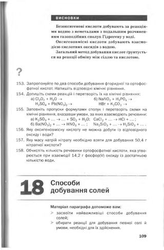 висновки
Безоксигенові кислоти добувають за реакція­
ми водню з неметалами з подальшим розчинен­
ням газоподібних сполук Гідрогену у воді.
Оксигеновмісні кислоти добувають взаємо­
дією кислотних оксидів з водою.
Загальний метод добування кислот ґрунтуєть­
ся на реакції обміну між сіллю та кислотою.
О■
153. Запропонуйте по два способи добування фторидної та ортофос-
фатної кислот. Напишіть відповідні хімічні рівняння.
154. Допишіть схеми реакцій і перетворіть їх на хімічні рівняння:
а) СІ207+ Н20 -► б) №ІЮ2+ Н3Р04
Н2304 + РЬ(М03)2- » НВг + К2С03 ->
155. Заповніть пропуски формулами сполук і перетворіть схеми на
хімічні рівняння, вказавши умови, за яких взаємодіють речовини:
а) К2303 + ... —> ... + 502+ Н20; СаСІ2+ ... —> НСІ + ... ;
б) Ва(М03)2+ ... - » НІЮ3+ ... ; Ма25і03 + ... -► Н25і03+ ....
156. Яку оксигеновмісну кислоту не можна добути із відповідного
оксиду і води?
157. Яку масу натрій нітрату необхідно взяти для добування 50,4 г
нітратної кислоти?
158. Обчисліть кількість речовини ортофосфатної кислоти, яка утво­
рюється при взаємодії 14,2 г фосфор(/) оксиду із достатньою
кількістю води.
18 Способи
добування солей
Матеріал параграфа допоможе вам:
> засвоїти найважливіші способи добування
солей;
> обирати реакції для добування певної солі й
умови, необхідні для їх здійснення.
109
 