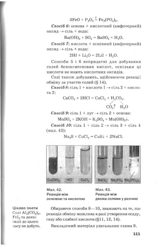 Цікаво знати
Солі А12(С О з)8,
КеІ3та деякі
інш і до цього
часу не добуто.
ЗРеО + Р20 5= Ре3(Р04)2.
Спосіб 6: основа 4- кислотний (амфотерний)
оксид —>сіль 4- вода:
Ва(ОН)24- 802= Ва8034- Н20.
Спосіб 7: ки слота 4- основний (ам ф отерн и й )
оксид —> сіль 4- вода:
2НІ + Ьі20 = 2ІЛІ 4- Н20.
Способи 5 і 6 непридатні для добування
солей безоксигенових кислот, оскільки ці
кислоти не мають кислотних оксидів.
Солі також добувають, здійснюючи реакції
обміну за участю солей (§ 14).
Спосіб 8: сіль 1 4- кислота 1 -» сіль 2 + кисло­
та 2:
СаС03+ 2НС1 = СаС12+ Н2С03.
^ 4со2Т н2о
Спосіб 9: сіль 1 + луг —>сіль 2 4- основа:
Мп804+ 2КОН = К 2804+ Мп(ОН)2І.
Спосіб 10: сіль 1 4- сіль 2 —» сіль 3 + сіль 4
(мал. 43):
Ка28 + СиС12= Си8І + 2КаС1.
неї СиСІ2
Мал. 42. Мал. 43.
Реакція між Реакція між
основою та кислотою двома солями у розчині
Обираючи способи 8— 10, зважають на те, що
реакція обміну можлива в разі утворення осаду,
газу або слабкої кислоти (§11,12, 14).
Викладений матеріал узагальнює схема 9.
111
 