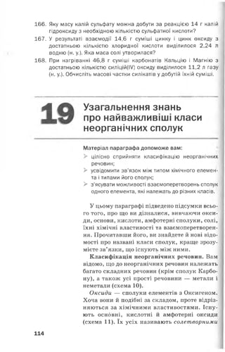 166. Яку масу калій сульфату можна добути за реакцією 14 г калій
гідроксиду з необхідною кількістю сульфатної кислоти?
167. У результаті взаємодії 14,6 г суміші цинку і цинк оксиду з
достатньою кількістю хлоридної кислоти виділилося 2,24 л
водню (н. у.). Яка маса солі утворилася?
168. При нагріванні 46,8 г суміші карбонатів Кальцію і Магнію з
достатньою кількістю силіцій(ІУ) оксиду виділилося 11,2 л газу
(н. у.). Обчисліть масові частки силікатів у добутій їхній суміші.
А Узагальнення знань
про найважливіші класи
неорганічних сполук
Матеріал параграфа допоможе вам:
> цілісно сприйняти класифікацію неорганічних
речовин;
> усвідомити зв’язок між типом хімічного елемен­
та і типами його сполук;
> з’ясувати можливості взаємоперетворень сполук
одного елемента, які належать до різних класів.
У цьому параграфі підведено підсумки всьо­
го того, про що ви дізналися, вивчаючи окси­
ди, основи, кислоти, амфотерні сполуки, солі,
їхні хімічні властивості та взаємоперетворен­
ня. Прочитавши його, ви знайдете й нові відо­
мості про названі класи сполук, краще зрозу­
мієте зв’язки, що існують між ними.
Класифікація неорганічних речовин. Вам
відомо, що до неорганічних речовин належать
багато складних речовин (крім сполук Карбо­
ну), а також усі прості речовини — метали і
неметали (схема 10).
Оксиди — сполуки елементів з Оксигеном.
Хоча вони й подібні за складом, проте відріз­
няються за хімічними властивостями. Існу­
ють основні, кислотні й амфотерні оксиди
(схема 11). їх усіх називають солетворними
114
 