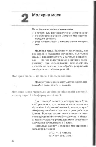 Молярна маса
Матеріал параграфа допоможе вам:
з’ясувати суть фіізичної величини «молярна маса»;
> обчиблювати значення молярних мас простих і
складних речовин;
> розв’язувати задачі з використанням молярних
мас.
Молярна маса. Важливою величиною, яка
пов’язана з кількістю речовини, є молярна
маса. Її використовують у багатьох розрахун­
ках — під час підготовки до хімічного експе­
рименту, при впровадженні технологічних
процесів на заводах, для обробки результатів
дослідження хімічних реакцій.
Молярна маса — це маса 1 моль речовини.
Молярну масу позначають латинською літе­
рою М . Її розмірність — г/моль.
М олярна маса чисельно дорівнює відносній атомній,
молекулярній або формульній масі.
Для того щоб записати молярну масу будь-
якої речовини, достатньо вказати значення
відповідної відносної атомної, молекулярної
або формульної маси і дописати розмірність —
їУмоль. Відносні атомні маси елементів пода­
но в періодичній системі Менделєєва, а віднос­
ні молекулярні та формульні маси речовин ви
навчилися обчислювати в 7 класі.
Приклади запису молярних мас простих і
складних речовин:
М(С) = 12 г/моль;
М ^ е ) = 20 г/моль;
12
 