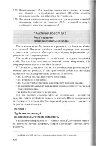 175. Натрій масою 1,15 г повністю прореагував із водою, а продукт
цієї реакції — із сульфатною кислотою. Обчисліть кількість
речовини кислоти, що вступила у другу реакцію.
176. Яка маса алюміній оксиду утвориться при нагріванні алюміній
гідроксиду, добутого за реакцією 21,3 г алюміній нітрату із
необхідною кількістю розчину лугу?
ПРАКТИЧНА РОБОТА №2
Розв'язування
експериментальних задач
Хімія немислима без вивчення речовин, здійснення хіміч­
них реакцій. Завдяки дослідам учений отримує нові знання,
підтверджує, уточнює або спростовує відому інформацію про
речовини та їх перетворення.
Хімічний експеримент — невід’ємна складова вивчення
хімії. Під час його виконання кожний учень, безумовно, має
дотримуватися правил техніки безпеки.
У 7 класі ви дізналися про те, як досліджують речовини, ви­
вчають хімічні реакції. У цій практичній роботі вам потрібно
здійснити кілька перетворень речовин. З’ясуйте:
• які хімічні реакції належить провести;
• які реактиви необхідні;
• які умови треба створити для перебігу кожної реакції;
• чи зашкодить досліду надлишок одного з реагентів, чи він
буде необхідним;
• чи потрібно нагрівати реагенти.
Під час досліду спостерігайте за речовинами і перебігом
реакції, робіть необхідні записи в зошиті. Після завершення
експерименту проаналізуйте отримані результати і запишіть
їх разом із висновками.
ВАРІАНТ І
Здійснення реакцій
за схемою хімічних перетворень
У вашому розпорядженні — магній оксид1, хлоридна кисло­
та, розчини натрій хлориду, натрій карбонату і натрій орто-
фосфату.
1Замість магній оксиду можна взяти магній гідроксид.
120
 