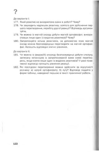 9■
До варіанта І:
177. Який реактив не використано вами в роботі? Чому?
178. Чи зашкодить надлишок реактиву, взятого для здійснення пер­
шого перетворення, перебігу другої реакції? Відповідь аргумен­
туйте.
179. Чи можна із магній оксиду добути магній ортофосфат, викори­
ставши лише один із виданих реактивів? Чому?
180. Запропонуйте кілька реактивів, за допомогою яких магній
оксид можна безпосередньо перетворити на магній ортофос­
фат. Напишіть відповідні хімічні рівняння.
До варіанта II:
181. Чи можна із ферум(ІІІ) хлориду безпосередньо добути сполуку,
записану останньою в запропонованій вами схемі перетво­
рень, якщо взяти лише один із виданих реактивів? У разі пози­
тивної відповіді напишіть рівняння реакції.
182. Які послідовні перетворення можна здійснити за відсутності
розчину: а) натрій ортофосфату; б) лугу? Відповіді подайте у
формі таблиці, наведеної першою в тексті практичної роботи.
 
