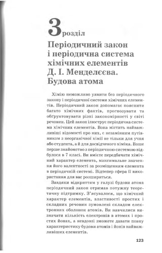 розділ
Періодичний закон
і періодична система
хімічних елементів
Д. І. Менделєєва.
Будова атома
Хімію неможливо уявити без періодичного
закону і періодичної системи хімічних елемен­
тів. Періодичний закон допомагає пояснити
багато хімічних фактів, прогнозувати та
обґрунтовувати різні закономірності у світі
речовин. Цей закон ілюструє періодична систе­
ма хімічних елементів. Вона містить найваж­
ливіші відомості про них, є незамінним путів­
ником з неорганічної хімії не тільки для учня
або студента, а й для досвідченого хіміка. Ваше
перше знайомство з періодичною системою від­
булося в 7 класі. Ви вмієте передбачати хіміч­
ний характер елемента, максимальне значен­
ня його валентності за розміщенням елемента
в періодичній системі. Відтепер сфера її вико­
ристання для вас розшириться.
Завдяки відкриттям у галузі будови атома
періодичний закон отримав потужну теоре­
тичну підтримку. З’ясувалося, що хімічний
характер елементів, властивості простих і
складних речовин зумовлені складом елек­
тронних оболонок атомів. Ви навчилися ви­
значати кількість електронів в атомах і про­
стих йонах, а невдовзі зможете давати повну
характеристику будови атомів і йонів найваж­
ливіших елементів.
123
 