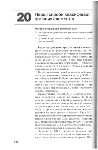 Перші спроби класифікації
хімічних елементів
Матеріал параграфа допоможе вам:
> з'ясувати, як розвивалися уявлення про хімічний
елемент;
> дізнатися про перші спроби класифікації хіміч­
них елементів.
Розвиток уявлень про хімічний елемент.
Давньогрецькі філософи вважали, що всі
речовини складаються із чотирьох елементів-
першоначал: вогню, повітря, води і землі. На
їхню думку, ці «стихії» є носіями певних
якостей, притаманних речовинам, — теплоти,
холоду, вологості й сухості. Таких поглядів
дотримувалися й алхіміки.
Термін «елемент», який за змістом наближа­
ється до сучасного, з’явився в науці у XVII ст.
Англійський хімік Р. Бойль назвав елементом
те, що є межею розкладу речовини. Якби ми
жили тоді, то сказали б, що елемент — це
атом. Такий смисл вкладав у слово «елемент»
і М. В. Ломоносов.
Французький учений А.-Л. Лавуазьє вва­
жав елементом просту речовину, бо її не
можна розкласти на інші речовини. Однак
нині відомо, що не розкладається й чимало
складних речовин, наприклад оксиди 8Ю2,
А120 3, а проста речовина озон легко перетво­
рюється на іншу просту — кисень: 203 = 302.
Не розрізняв елемент і просту речовину також
англійський учений Дж. Дальтон. Пізніше
Д. І. Менделєєв висловив таку думку: «Просте
тіло є речовиною ..., а під елементом слід розу­
міти складові простих і складних тіл».
На початку XX ст. учені встановили, що
атом складається з позитивно зарядженого
ядра і негативно заряджених електронів. Від-
 