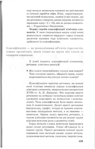 тоді почали визначати елемент як вид атомів
із певним зарядом ядра. Нині, характеризую­
чи якісний склад води, кожен із вас скаже, що
ця речовина утворена двома видами атомів (із
зарядами ядер +1 і +8), або ж двома елемента­
ми — Гідрогеном і Оксигеном.
Перші спроби класифікації хімічних еле­
ментів. У часи становлення науки хімії вчені
намагалися «навести порядок» серед кількох
десятків відомих тоді хімічних елементів,
здійснити їх класифікацію.
Класифікація — це розподілення об’єктів (предметів,
живих організмів, явищ тощо) на групи або класи за
певними ознаками.
У хімії існують класифікації елементів,
речовин, хімічних реакцій.
►Які класи неорганічних сполук вам відомі?
Чим сполуки одного, обраного вами, класу
відрізняються від сполук інших класів?
Класифікацію простих речовин, на основі
якої пізніше виникла перша класифікація
хімічних елементів, запропонував наприкінці
XVIII ст. А.-Л. Лавуазьє. Він поділив прості
речовини на метали і неметали (нині хімічні
елементи поділяють на металічні і немета-
лічні). Така класифікація була надто загаль­
ною й недосконалою. Деякі прості речовини
(наприклад, графіт, телур) за одними власти­
востями нагадували метали, а за іншими —
неметали. Однак поділ простих речовин, а
також хімічних елементів на дві великі групи
відіграв важливу роль у розвитку хімії.
Серед металів і серед неметалів траплялися
дуже схожі речовини. Учені об’єднали їх в
окремі групи. Прості речовини кожної групи
отримали такі загальні назви: лужні метали,
лужноземельні метали, галогени, інертні гази.
125
 