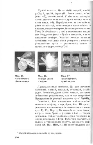 Лужні метали. Це — літій, натрій, калій,
рубідій, цезій, францій. Вони легкі, м’які
(мал. 45), легкоплавкі. У хімічних реакціях
лужні метали виявляють дуже високу актив­
ність (мал. 46). Перебуваючи за звичайних
умов на повітрі, вони швидко взаємодіють із
киснем, водяною парою, іншими речовинами.
Тому їх зберігають у гасі в герметично закри­
тих посудинах (мал. 47) або в ампулах, з яких
видалено повітря. Указані метали назвали
лужними, оскільки вони реагують з водою з
утворенням лугів — розчинних основ із
загальною формулою М ОН.
Мал. 46. Мал. 47.
Реакція цезію Так зберігають
з водою лужні метали
Лужноземельні метали. До цих речовин
належать магній, кальцій, стронцій, барій,
радій. Вони нагадують лужні метали, реагують
із багатьма речовинами, але не так енергійно.
Продуктами їх реакцій з водою є луги1М(ОН)2.
Галогени. Так називають найактивніші
неметали — фтор, хлор, бром, йод. Ці прості
речовини складаються із двохатомних моле­
кул: Г2, С12, Вг2, І2. За звичайних умов фтор і
хлор — гази, бром — рідина, а йод — тверда
речовина. Найактивнішим серед галогенів та
інших неметалів є фтор. Галогени реагують із
воднем з утворенням сполук, що мають фор­
мули НГ, НС1, НВг, НІ. Ці сполуки добре роз­
Мал. 45.
Натрій можна
різати ножем
1Магній гідроксид до лугів не належить.
126
 