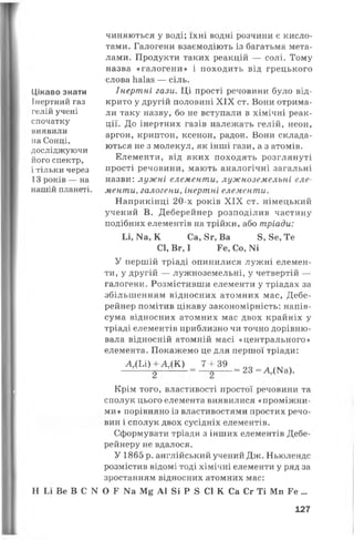 Цікаво знати
Інертний газ
гелій учені
спочатку
виявили
на Сонці,
досліджуючи
його спектр,
і тільки через
13 років — на
нашій планеті.
чиняються у воді; їхні водні розчини є кисло­
тами. Галогени взаємодіють із багатьма мета­
лами. Продукти таких реакцій — солі. Тому
назва «галогени» і походить від грецького
слова Ііаіаз — сіль.
Інертні гази. Ці прості речовини було від­
крито у другій половині XIX ст. Вони отрима­
ли таку назву, бо не вступали в хімічні реак­
ції. До інертних газів належать гелій, неон,
аргон, криптон, ксенон, радон. Вони склада­
ються не з молекул, як інші гази, а з атомів.
Елементи, від яких походять розглянуті
прості речовини, мають аналогічні загальні
назви: лужні елементи, лужноземельні еле­
менти, галогени, інертні елементи.
Наприкінці 20-х років XIX ст. німецький
учений В. Деберейнер розподілив частину
подібних елементів на трійки, або тріади:
Іл, Ка, К Са, 8г, Ва 8, 8е, Те
СІ, Вг, І Ге, Со, N1
У першій тріаді опинилися лужні елемен­
ти, у другій — лужноземельні, у четвертій —
галогени. Розмістивши елементи у тріадах за
збільшенням відносних атомних мас, Дебе­
рейнер помітив цікаву закономірність: напів-
сума відносних атомних мас двох крайніх у
тріаді елементів приблизно чи точно дорівню­
вала відносній атомній масі «центрального»
елемента. Покажемо це для першої тріади:
А ХЬЦ + А Д К ) = 1 + 3 9 _ 23= д № ) -
Крім того, властивості простої речовини та
сполук цього елемента виявилися «проміжни­
ми» порівняно із властивостями простих речо­
вин і сполук двох сусідніх елементів.
Сформувати тріади з інших елементів Дебе-
рейнеру не вдалося.
У 1865 р. англійський учений Дж. Ньюлендс
розмістив відомі тоді хімічні елементи у ряд за
зростанням відносних атомних мас:
Н Іл Ве В С N О Г Ш М£ А1 8і Р 8 СІ К Са Сг Ті Мп Ге ...
127
 