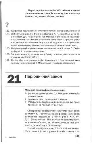 Перші спроби класифікації хімічних елемен­
тів охоплювали лише їх частину і не мали сер­
йозного наукового обґрунтування.
9■
183. Що раніше вважали хімічним елементом іяк визначають його нині?
184. Виберіть ознаки, які було використано А.-Л. Лавуазьє, В. Дебе-
рейнером, Дж. Ньюлендсом і Л. Мейєром для класифікації про­
стих речовин та хімічних елементів: властивості простих речо­
вин, поширеність елементів у природі, будова простих речовин,
склад характерних сполук, значення відносних атомних мас.
185. Охарактеризуйте розміщення елементів кожної тріади В. Дебе-
рейнера в періодичній системі.
186. Зіставте відносну атомну масу Брому з напівсумою відносних
атомних мас Хлору і Йоду.
187. Порівняйте ряд елементів Дж. Ньюлендса з їх послідовністю в
періодичній системі Д. І. Менделєєва і знайдіть відмінності.
Періодичний закон
Матеріал параграфа допоможе вам:
> уявити, як було відкрито Д. І. Менделєєвим періо­
дичний закон;
> зрозуміти зміст періодичного закону;
> з’ясувати, як природний ряд елементів був пере­
творений на періодичну систему.
Створення періодичної системи хімічних
елементів. Проблема класифікації хімічних
елементів захопила у 60-ті роки X IX ст.
Д. І. Менделєєва. Він шукав закономірності
та взаємозв’язки, які б охоплювали всі еле­
менти, а не тільки їх частину.
На той час було відомо 63 хімічні елементи.
На кожний із них учений завів «досьє» —
5 Хімія, 8 кл.
 