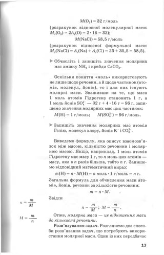 М {0 2) = 32 г/моль
її —
т
Ж
V/ =
т
п
(розрахунок відносної молекулярної маси:
М г(0 2) - 2АГ(0) = 2 • 16 = 32);
М(КаС1) = 58,5 г/моль
(розрахунок відносної формульної маси:
М г(МаС1) = А г(Ка) + А Г(С1) = 23 + 35,5 = 58,5).
►Обчисліть і запишіть значення молярних
мас аміаку ІЧНз і крейди СаС03.
Оскільки поняття «моль» використовують
не лише щодо речовин, а й щодо частинок (ато­
мів, молекул, йонів), то і для них існують
молярні маси. Зваживши на те, що маса
1 моль атомів Гідрогену становить 1 г, а
1 моль йонів 802~— 32 г + 4 •16 г = 96 г, запи­
шемо значення молярних мас цих частинок:
М (Н ) = 1 г/моль; М(80| ) = 96 г/моль.
► Запишіть значення молярних мас атомів
Гелію, молекул хлору, йонів К +і СОд~.
Виведемо формулу, яка описує взаємозв’я­
зок між масою, кількістю речовини і моляр­
ною масою. Якщо, наприклад, 1 моль атомів
Гідрогену має масу 1 г, то п моль цих атомів —
масу, яка в п разів більша, тобто п г. Запише­
мо відповідний математичний вираз:
т (Н ) = п •М (Н ) = п моль • 1 г/моль = п г.
Загальна формула для обчислення маси ато­
мів, йонів, речовин за кількістю речовини:
т = ТІ' М . .1
Звідси
п =
171
ж м
т
Отже, молярна маса — це відношення маси
до кількості речовини.
Розв’язування задач. Розглянемо два спосо­
би розв’язання задач, що потребують викори­
стання молярної маси. Один із них передбачає
13
 