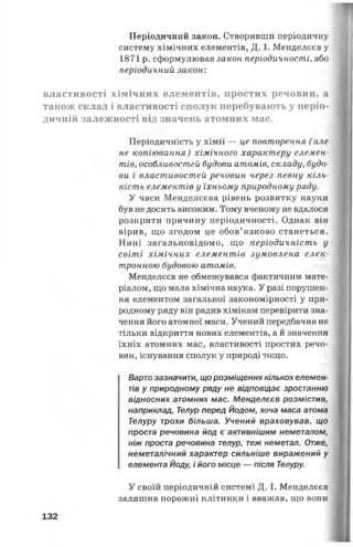 Періодичний закон. Створивши періодичну
систему хімічних елементів, Д. І. Менделєєв у
1871 р. сформулював закон періодичності, або
періодичний закон:
властивості хімічних елементів, простих речовин, а
також склад і властивості сполук перебувають у періо­
дичній залежності від значень атомних мас.
Періодичність у хімії — це повторення ( але
не копіювання) хімічного характері/ елемен­
тів, особливостей будови атомів, складу, будо­
ви і властивостей речовин через певну кіль­
кість елементів у їхньому природному ряду.
У часи Менделєєва рівень розвитку науки
був не досить високим. Тому вченому не вдалося
розкрити причину періодичності. Однак він
вірив, що згодом це обов’язково станеться.
Нині загальновідомо, що періодичність у
світі хімічних елементів зумовлена елек­
тронною будовою атомів.
Менделєєв не обмежувався фактичним мате­
ріалом, що мала хімічна наука. У разі порушен­
ня елементом загальної закономірності у при­
родному ряду він радив хімікам перевірити зна­
чення його атомної маси. Учений передбачив не
тільки відкриття нових елементів, а й значення
їхніх атомних мас, властивості простих речо­
вин, існування сполук у природі тощо.
Варто зазначити, що розміщення кількох елемен­
тів у природному ряду не відповідає зростанню
відносних атомних мас. Менделєєв розмістив,
наприклад, Телур перед Йодом, хоча маса атома
Телуру трохи більша. Учений враховував, що
проста речовина йод є активнішим неметалом,
ніж проста речовина телур, теж неметал. Отже,
неметалічний характер сильніше виражений у
елемента Йоду, і його місце — після Телуру.
У своїй періодичній системі Д. І. Менделєєв
залишив порожні клітинки і вважав, що вони
 