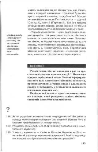 Цікаво знати
Періодичну
систему ще
називають
«великим
узагальнен­
ням»
елементів.
мають належати ще не відкритим, але існую­
чим у природі елементам. Невдовзі було від­
крито перший елемент, передбачений Менде­
лєєвим (його назвали Галієм), потім — другий
(Скандій), третій (Германій). Це був тріумф
періодичного закону, який виявив не тільки
узагальнювальну, а й передбачувальну силу.
Періодичний закон — один із основних зако­
нів природи. Він розкриває єдність хімічних
елементів і взаємозв’язок між ними. Вивчаю­
чи хімію, ви будете часто звертатися до цього
закону, знаходити нові факти, що підтверджу­
ють його, і, користуючись ним, передбачати
хімічні властивості простих і складних речо­
вин, можливості їх хімічних перетворень.
висновки
Розмістивши хімічні елементи в ряд за зро­
станням відносних атомних мас, Д. І. Менделєєв
відкрив періодичний закон. Учений сформулю­
вав його так: властивості хімічних елементів,
простих речовин, а також склад і властивості
сполук перебувають у періодичній залежності
від значень атомних мас.
Періодичний закон — один із основних зако­
нів природи, який розкриває єдність хімічних
елементів і взаємозв’язок між ними.
9■
188. Як ви розумієте значення слова «періодичність»? Які зміни у
природі можна охарактеризувати цим словом? Зіставте його зі
словами «безперервність», «поступовість».
189. Розмістіть елементи Р, С, В, 0, N у порядку послаблення їх неме-
талічного характеру.
190. У якого з елементів — Калію чи Кальцію, Берилію чи Літію —
металічний характер виражений яскравіше? Який із відповід­
них металів має бути активнішим у хімічних реакціях?
133
 