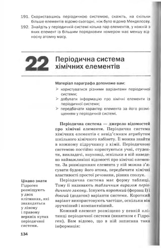 191. Скориставшись періодичною системою, скажіть, на скільки
більше елементів відомо сьогодні, ніж було відомо Менделєєву.
192. Знайдіть у періодичній системі кілька пар елементів, у кожній з
яких елемент із більшим порядковим номером має меншу від­
носну атомну масу.
22 Періодична система
хімічних елементів
Цікаво знати
Гідроген
розміщують
удвох
клітинках, які
знаходяться
у лівому
і правому
верхніх кутах
періодичної
системи.
Матеріал параграфа допоможе вам:
> користуватися різними варіантами періодичної
системи;
> добувати інформацію про хімічні елементи із
періодичної системи;
> передбачати характер елемента за його розмі­
щенням у періодичній системі.
Періодична система — джерело відомостей
про хімічні елементи. Періодична система
хімічних елементів є невід’ємним атрибутом
шкільного хімічного кабінету. Її можна знайти
в кожному підручнику з хімії. Періодичною
системою постійно користуються учні, студен­
ти, викладачі, науковці, оскільки в ній наведе­
но найважливіші відомості про хімічні елемен­
ти. За розміщенням елемента у ній можна з’я­
сувати будову його атома, передбачити хімічні
властивості простої речовини, різних сполук.
Періодична система має форму таблиці.
Тому її називають табличним виразом періо­
дичного закону. Існують короткий (форзац І) і
довгий (додаток) варіанти системи. Короткий
варіант використовують частіше, оскільки він
зручніший і компактніший.
Кожний елемент розміщено у певній клі­
тинці періодичної системи (винятком є Гідро­
ген). Вам відомо, що в ній записана така
інформація:
134
 