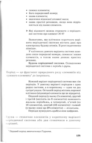 • символ елемента;
• його порядковий номер;
• назва елемента;
• значення відносної атомної маси;
• назва простої речовини, якщо вона відріз­
няється від назви елемента.
►Які відомості можна отримати з періодич­
ної системи про елемент № 9?
Зазначимо, що клітинки короткого варі­
анта періодичної системи містять дані про
електронну будову атомів. Її розглядатимемо
пізніше.
У клітинках довгого варіанта системи наве­
дено лише порядкові номери, символи і назви
елементів, а також назви деяких простих
речовин.
Будова періодичної системи. Складовими
періодичної системи є періоди і групи.
Період — це фрагмент природного ряду елементів від
лужного елемента1до інертного.
Кожний варіант періодичної системи має сім
періодів. У довгому варіанті періодом є один
рядок системи, а в короткому — один чи два
сусідні рядки. Останній період містить порожні
клітинки (відповідні елементи ще не відкрито).
Перший період (у ньому 2 елементи), другий
і третій (містять по 8 елементів) називають
малими періодами, а четвертий, п’ятий (по
18 елементів), шостий (32 елементи) і сьомий
(у ньому поки що 29 елементів) — великими.
Періоди нумерують арабськими цифрами.
Група — стовпчик елементів у короткому варіанті
періодичної системи або два стовпчики в довгому
каріанті.
1Перший період започатковує Гідроген.
135
 