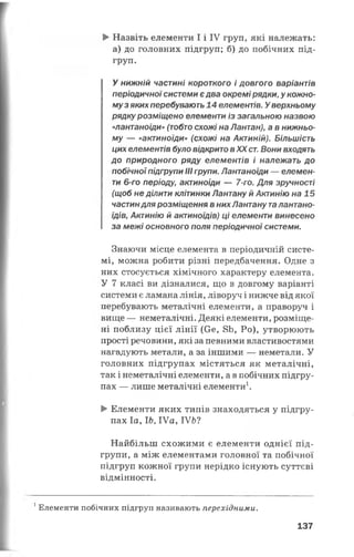 ►Назвіть елементи І і IV груп, які належать:
а) до головних підгруп; б) до побічних під­
груп.
У нижній частині короткого і довгого варіантів
періодичноїсистеми єдва окремі рядки, у кожно­
муз яких перебувають 14 елементів. У верхньому
рядку розміщено елементи із загальною назвою
«лантаноїди» (тобто схожі на Лантан), а в нижньо­
му — «актиноїди» (схожі на Актиній). Більшість
цих елементів було відкрито вXX ст. Вони входять
до природного ряду елементів і належать до
побічної підгрупи III групи. Лантаноїди — елемен­
ти 6-го періоду, актиноїди — 7-го. Для зручності
(щоб не ділити клітинки Лантану й Актинію на 15
частиндля розміщення в них Лантану та лантано­
їдів, Актинію й актиноїдів) ці елементи винесено
за межі основного поля періодичної системи.
Знаючи місце елемента в періодичній систе­
мі, можна робити різні передбачення. Одне з
них стосується хімічного характеру елемента.
У 7 класі ви дізналися, що в довгому варіанті
системи є ламана лінія, ліворуч і нижче від якої
перебувають металічні елементи, а праворуч і
вище — неметалічні. Деякі елементи, розміще­
ні поблизу цієї лінії (Се, 8Ь, Ро), утворюють
прості речовини, які за певними властивостями
нагадують метали, а за іншими — неметали. У
головних підгрупах містяться як металічні,
так і неметалічні елементи, а в побічних підгру­
пах — лише металічні елементи1.
►Елементи яких типів знаходяться у підгру­
пах Іа, ІЬ, ІУа, ІУЬ?
Найбільш схожими є елементи однієї під­
групи, а між елементами головної та побічної
підгруп кожної групи нерідко існують суттєві
відмінності.
1Елементи побічних підгруп називають перехідним и.
137
 