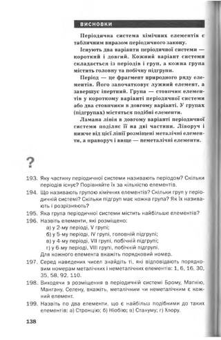 висновки
Періодична система хімічних елементів є
табличним виразом періодичного закону.
Існують два варіанти періодичної системи —
короткий і довгий. Кожний варіант системи
складається із періодів і груп, а кожна група
містить головну та побічну підгрупи.
Період — це фрагмент природного ряду еле­
ментів. Його започатковує лужний елемент, а
завершує інертний. Група — стовпчик елемен­
тів у короткому варіанті періодичної системи
або два стовпчики в довгому варіанті. У групах
(підгрупах) містяться подібні елементи.
Ламана лінія в довгому варіанті періодичної
системи поділяє її на дві частини. Ліворуч і
нижче від цієї лінії розміщені металічні елемен­
ти, а праворуч і вище — неметалічні елементи.
193. Яку частину періодичної системи називають періодом? Скільки
періодів існує? Порівняйте їх за кількістю елементів.
194. Що називають групою хімічних елементів? Скільки груп у періо­
дичній системі? Скільки підгруп має кожна група? Як їх назива­
ють і розрізняють?
195. Яка група періодичної системи містить найбільше елементів?
196. Назвіть елементи, які розміщено:
а) у 2-му періоді, V групі;
б) у 5-му періоді, IV групі, головній підгрупі;
в) у 4-му періоді, VII групі, побічній підгрупі;
г) у 6-му періоді, VIII групі, побічній підгрупі.
Для кожного елемента вкажіть порядковий номер.
197. Серед наведених чисел знайдіть ті, які відповідають порядко­
вим номерам металічних і неметалічних елементів: 1, 6,16, ЗО,
35, 58, 92, 110.
198. Виходячи з розміщення в періодичній системі Брому, Магнію,
Мангану, Селену, вкажіть, металічним чи неметалічним є кож­
ний елемент.
199. Назвіть по два елементи, що є найбільш подібними до таких
елементів: а) Стронцію; б) Ніобію; в) Стануму; г) Хлору.
138
 