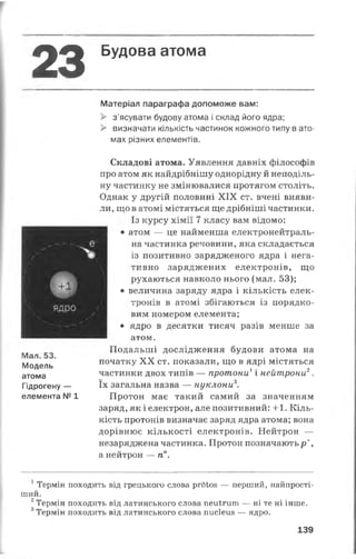 23 Будова атома
Матеріал параграфа допоможе вам:
> з’ясувати будову атома і склад його ядра;
> визначати кількість частинок кожного типу в ато­
мах різних елементів.
Мал. 53.
Модель
атома
Гідрогену —
елемента № 1
Складові атома. Уявлення давніх філософів
про атом як найдрібнішу однорідну й неподіль­
ну частинку не змінювалися протягом століть.
Однак у другій половині XIX ст. вчені вияви­
ли, що в атомі містяться ще дрібніші частинки.
Із курсу хімії 7 класу вам відомо:
• атом — це найменша електронейтраль-
на частинка речовини, яка складається
із позитивно зарядженого ядра і нега­
тивно заряджених електронів, що
рухаються навколо нього (мал. 53);
• величина заряду ядра і кількість елек­
тронів в атомі збігаються із порядко­
вим номером елемента;
• ядро в десятки тисяч разів менше за
атом.
Подальші дослідження будови атома на
початку XX ст. показали, що в ядрі містяться
частинки двох типів — протони1і нейтрони2.
їх загальна назва — нуклони3.
Протон має такий самий за значенням
заряд, як і електрон, але позитивний: +1. Кіль­
кість протонів визначає заряд ядра атома; вона
дорівнює кількості електронів. Нейтрон —
незаряджена частинка. Протон позначаютьр+,
а нейтрон — п°.
1 Термін походить від грецького слова ргбіоз — перший, найпрості­
ший.
2Термін походить від латинського слова пеиігит — ні те ні інше.
3Термін походить від латинського слова писіеиз — ядро.
139
 