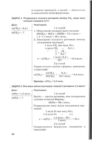 складання пропорції, а інший — обчислення
за наведеними вище формулами.
ЗАДАЧА 1. Розрахувати кількість речовини метану СН4, якщо маса
сполуки становить 6,4 г.
Розв’язання
1-й спосіб
1. Обчислюємо молярну масу сполуки:
М(СН4) = М (С) + 4М(Н) = 12 г/моль +
+ 4*1 г/моль = 16 г/моль.
2. Знаходимо кількість речовини метану
складанням пропорції:
1 моль СН4має масу 16 г,
х моль СН4 — 6,4 г;
Ґ 1 16
х = п(СН4) =
х 6,4 ’
1 м оль•6,4 г
= 0,4 моль.
16 г
2-й спосіб
Скористаємося однією з формул, наведених
у параграфі:
лг(СН4) 6,4 г
л(СН4) = ■= 0,4 моль.
ЗАДАЧА
Дано:
/г(Ге) =1,5 моль
т(¥е) — ?
М(СН4) 16 г/моль
Відповідь: п(СН4) = 0,4 моль.
2. Яка маса заліза відповідає кількості речовини 1,5 моль?
Розв’язання
1-й спосіб
Залізо — проста речовина, яка складається
з атомів елемента Феруму.
М (Ре) = 56 г/моль.
Розраховуємо масу заліза складанням про­
порції:
1 моль Ге має масу 56 г,
1,5 моль Ге — д: г;
1,5 моль •56 г
х = т ( Ге) 84 г.
1 моль
2-й спосіб
Скористаємося формулою, наведеною в
параграфі:
14
 