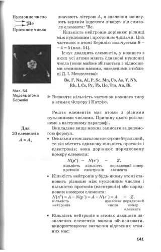 Нуклонне число
іВе
Протонне число
Мал. 54.
Модель атома
Берилію
значають літерою А, а значення запису­
ють верхнім індексом ліворуч від симво­
лу елемента: 9Ве.
Кількість нейтронів дорівнює різниці
між нуклонним і протонним числами. Цих
частинок в атомі Берилію налічується 9 -
- 4 = 5 (мал. 54).
Існує двадцять елементів, у кожного з
яких усі атоми мають однакові нуклонні
числа (вони майже збігаються з відносни­
ми атомними масами, наведеними в табли­
ці Д. І. Менделєєва):
Ве, Р, N8, А1, Р, 8с, Мп, Со, Ав, У, ІЧЬ,
Ші, І, Сз, Рг, ТЬ, Но, Тлі, Аи, Ві.
►Визначте кількість частинок кожного типу
в атомах Флуору і Натрію.
Решта елементів має атоми з різними
нуклонними числами. Причину цього розгля­
немо в наступному параграфі.
Для Викладене вище можна записати за допомо-
20 елементів гою формул.
А » А * Оскільки атом загалом електронейтральний,
то він містить однакову кількість протонів і
електронів; вона дорівнює порядковому
номеру елемента:
ІУ(р+) = Ще~) = 2.
кількість кількість порядковий номер
протонів електронів елемента
• Кількість нейтронів у будь-якому атомі ста­
новить різницю між нуклонним числом і
кількістю протонів (електронів) або поряд­
ковим номером елемента:
М {п °)= А - ІУ(р+)=А-ЛГ(е~) = А - £.
КІЛЬКІСТЬ
нейтронів
нуклонне порядковий
число номер
елемента
Кількість нейтронів в атомах двадцяти за­
значених елементів можна обчислювати,
використовуючи значення відносних атом­
них мас:
141
 