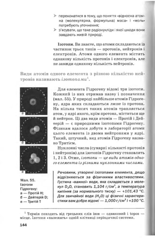 > переконатися в тому, що поняття «відносна атом­
на (молекулярна, формульна) маса» і «моль»
потребують уточнення;
> з’ясувати, що таке радіонукліди і якої шкоди вони
завдають живій природі.
Ізотопи. Ви знаєте, що атоми складаються із
частинок трьох типів — протонів, нейтронів і
електронів. Атоми одного елемента містять
однакову кількість протонів і електронів, але
не завжди однакову кількість нейтронів.
Види атомів одного елемента з різною кількістю ней­
тронів називають ізотопами
Для елемента Гідрогену відомі три ізотопи.
Кожний із них отримав назву і позначення
(мал. 55). У природі найбільше атомів Гідроге­
ну, ядра яких складаються лише із протона.
На кілька тисяч таких атомів трапляється
атом, у ядрі якого, крім протона, міститься ще
й нейтрон. Ці два види атомів — Протій і Дей­
терій — є природними ізотопами Гідрогену.
Фізикам вдалося добути в лабораторії атоми
цього елемента із двома нейтронами у ядрі.
Такий, штучний, вид атомів Гідрогену назва­
но Тритієм.
Нуклонні числа (сумарні кількості протонів
і нейтронів) для ізотопів Гідрогену становлять
1, 2 і 3. Отже, ізотопи — це види атомів одно­
го елемента із різними нуклонними числами.
Речовини, утворені ізотопами елемента, дещо
відрізняються за фізичними властивостями.
Густина «важкої» води, яка складається з моле­
кул 020, становить 1,104 г/см3, а температура
кипіння (за нормального тиску) — +101,43 °С.
Для звичайної води (Н20) ці фізичні характери­
стики вамдобре відомі — 1,000 г/см3і +100 °С.
1Термін ПОХОДИТЬ ВІД грецьких СЛІВ І808 — однаковий і іороз —
місце. Ізотопи «належать» одній клітинці періодичної системи.
144
Мал. 55.
Ізотопи
Гідрогену:
а — Протій Н;
б — Дейтерій й;
в — Тритій Т
 