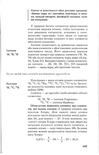 Хімічні ж властивості обох речовин однакові.
«Важка» вода, як і звичайна, взаємодіє із натрі­
єм, кальцій оксидом, фосфор(0 оксидом, інши­
ми сполуками.
У природі багато елементів представлено
кількома видами атомів, тобто ізотопами, а
для двадцяти елементів, згаданих у попе­
редньому параграфі, існує лише по одному
виду атомів (атоми кожного із цих елементів
абсолютно однакові).
Ізотопи позначають за допомогою символів
або назв елементів з обов’язковим зазначенням
нуклонного числа. Його записують верхнім
індексом ліворуч від символу елемента (*Н, 2Н,
3Н) або після назви елемента через дефіс (Хлор-
35, Хлор-37). Використовують і повні позначен­
ня ізотопів — /Н, 2Н, 3Н, 17СІ, 3~С1 (нижній
індекс — заряд ядра, або протонне число).
Будь-який вид атомів називають нуклідом.
Нуклідами є види атомів різних елементів:
Нукліди 1Н, 12С, Б, 23Ка, 238И, 13С, 35С1,37С1 та ін. Загаль-
ХН 12С 40К на кількість відомих нині нуклідів становить
майже 2300.
Ізотопи — це нукліди ( види атомів) одного
елемента:
’Н, 2Н, 3Н — ізотопи Гідрогену;
12С, 13С — ізотопи Карбону.
Обчислення відносних атомних мас елемен­
тів, які мають ізотопи. У природі існують два
нукліди Хлору. Для одного виду атомів
нуклонне число (відносна атомна маса) дорів­
нює 35, для іншого — 37. Учені виявили, що
«легкі» атоми Хлору становлять три чверті від
загальної кількості атомів цього елемента, а
«важкі» атоми — одну чверть (мал. 56). За цими
даними можна розрахувати відносну атомну
масу Хлору:
АДС1) = - 4- - 35 + - V *37 = 35,5.
4 4
145
Ізотопи
‘Н, 2Н, 3Н
І
 