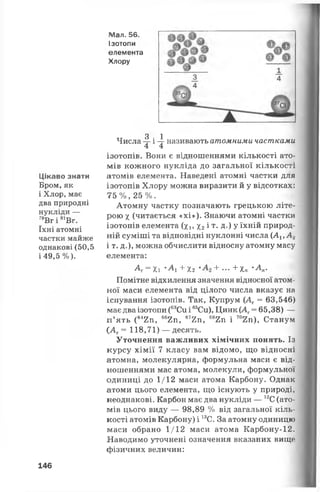 Мал. 56.
Ізотопи
елемента
Хлору
Цікаво знати
Бром,як
і Хлор, має
два природні
нукліди —
79Вг і 81Вг.
їхні атомні
частки майже
однакові (50,5
і 49,5%).
3 1Числа -7- і —г називають атомними частками
4 4
ізотопів. Вони є відношеннями кількості ато­
мів кожного нукліда до загальної кількості
атомів елемента. Наведені атомні частки для
ізотопів Хлору можна виразити й у відсотках:
75 % , 25 %.
Атомну частку позначають грецькою літе­
рою х (читається «хі»). Знаючи атомні частки
ізотопів елемента (хі, Хг і т*Д-) Уїхній природ­
ній суміші та відповідні нуклонні числа (АХіА 2
і т. д.), можна обчислити відносну атомну масу
елемента:
А = хі *А + Х2 + •••+ іп •А,-
Помітне відхилення значення відносної атом­
ної маси елемента від цілого числа вказує на
існування ізотопів. Так, Купрум (Аг = 63,546)
має два ізотопи (63Си і 65Си), Цинк (АГ= 65,38) —
п ’ ять (642п, 662п, 672п, 682п і 702п), Станум
САг= 118,71) — десять.
Уточнення важливих хімічних понять. Із
курсу хімії 7 класу вам відомо, що відносні
атомна, молекулярна, формульна маси є від­
ношеннями мас атома, молекули, формульної
одиниці до 1/12 маси атома Карбону. Однак
атоми цього елемента, що існують у природі,
неоднакові. Карбон має два нукліди — 12С(ато­
мів цього виду — 98,89 % від загальної кіль­
кості атомів Карбону) і 13С. За атомну одиницю
маси обрано 1/12 маси атома Карбону-12.
Наводимо уточнені означення вказаних вищо
фізичних величин:
146
 