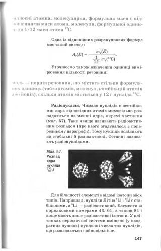 підносні атомна, молекулярна, формульна маси є від­
ношеннями маси атома, молекули, формульної одини­
ці до 1/12 маси атома 12С.
Одна із відповідних розрахункових формул
має такий вигляд:
та(Е)
АГ(Е) =
т г т л ' г с )
Уточнюємо також означення одиниці вимі­
рювання кількості речовини:
моль — порція речовини, що містить стільки формуль-
іі их одиниць (тобто атомів, молекул, комбінацій атомів
або йонів), скільки атомів міститься у 12 г нукліда 12С.
Радіонукліди. Чимало нуклідів є нестійки­
ми; ядра відповідних атомів мимовільно роз­
падаються на менші ядра, окремі частинки
(мал. 57). Таке явище називають радіоактив­
ним розпадом (про нього згадувалося в попе­
редньому параграфі). Тому нукліди поділяють
на стабільні й радіоактивні. Останні назива­
ють радіонуклідами.
Мал. 57.
Розпад
ядра
нукліда
2 3 6 . .
92й
&
Для більшості елементів відомі ізотопи обох
типів. Наприклад, нукліди Літію 6Ьі і 7Ьі є ста­
більними, а 9Ьі — радіоактивний. Елементи із
порядковими номерами 43, 61, а також 84 і
вище мають лише радіоактивні ізотопи. У клі­
тинках періодичної системи вміщено (у квад­
ратних дужках) нуклонні числа тих нуклідів,
що розпадаються найповільніше.
147
 