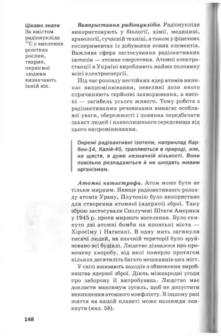 Цікаво знати
За вмістом
радіонукліда
14С у викопних
рештках
рослин,
тварин,
первісної
людини
визначають
їхній вік.
Використання радіонуклідів. Радіонукліди
використовують у біології, хімії, медицині,
археології, сучасній техніці, атакож у фізичних
експериментах із добування нових елементів.
Важлива сфера застосування радіоактивних
ізотопів — атомна енергетика. Атомні електро­
станції в Україні виробляють майже половину
всієї електроенергії.
Під час розпаду нестійких ядер атомів вини­
кає випромінювання, невеликі дози якого
спричиняють серйозні захворювання, а висо­
кі — загибель усього живого. Тому робота з
радіоактивними речовинами вимагає особли­
вої уваги, обережності і повинна передбачати
захист людей і навколишнього середовища від
цього випромінювання.
Окремі радіоактивні ізотопи, наприклад Кар-
бон-14, Калій-40, трапляються в природі, але,
на щастя, в дуже незначній кількості. Вони
повільно розпадаються й не шкодять живим
організмам.
Атомні катастрофи. Атом може бути не
тільки мирним. Явище радіоактивного розпа­
ду атомів Урану, Плутонію було використано
для створення атомної (ядерної) зброї. Таку
зброю застосували Сполучені Штати Америки
у 1945 р. проти мирного населення. Було ски­
нуто дві атомні бомби на японські міста —
Хіросіму і Нагасакі. В одну мить загинули
тисячі людей, на значній території було зруй­
новано всі будівлі. Людство дізналося про про­
меневу хворобу, від якої померло протягом
кількох десятиліть багато мешканців цих міст.
У світі вживають заходів з обмеження вироб­
ництва ядерної зброї. Діють міжнародні угоди
про заборону її випробувань. Людство має
докласти максимум зусиль, щоб не допустити
виникнення атомного конфлікту. В іншому разі
життя на нашій планеті може назавжди зни­
кнути (мал. 58).
148
 