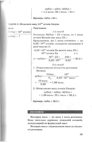ІДДАЧА 3. Обчислити
Л/іно:
/У( №а) = 1024атомів
т(ІЧа) — ?
т(Г е) = л(Ге) •М (Ре) =
= 1,5 моль •56 г/моль = 84 г.
Відповідь: т(Ре) = 84 г.
масу Ю 24атомів Натрію.
Розв’язання
1-й спосіб
Оскільки М (И а) = 23 г/моль, то 1 моль
атомів Натрію має масу 23 г.
Врахувавши, що 1 моль елемента — це
6,02 • 1023атомів, складаємо пропорцію й
розв’язуємо її:
6,02 • 1023атомів Ма мають масу 23 г,
1024атомів Иа —
х = т (К а ) =
1024•23 г 230 г
6,0 2 - 1023 6,02
2-й спосіб
1. Розраховуємо кількість речовини
Натрію:
N(N8) 1024
х г;
= 38,2 г.
N. 6,02 • 1023моль"
10 моль
6,02
= 1,66 моль.
2. Обчислюємо масу атомів Натрію:
т (К а ) = п(Ма) •М(№ а) =
= 1,66 моль •23 г/моль = 38,2 г.
Відповідь: т(Ма) = 38,2 г.
ВИСНОВКИ
Молярна маса — це маса 1 моль речовини.
Вона чисельно дорівнює відносній атомній,
молекулярній чи формульній масі.
Молярна маса є відношенням маси до кілько­
сті речовини.
15
 